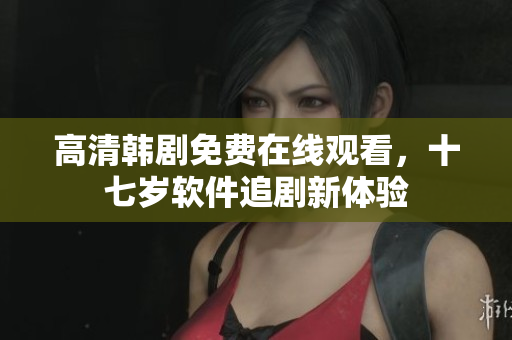 高清韩剧免费在线观看，十七岁软件追剧新体验
