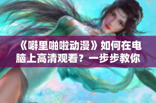 《噼里啪啦动漫》如何在电脑上高清观看？一步步教你使用软件实现！