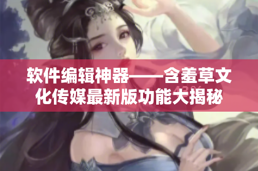 软件编辑神器——含羞草文化传媒最新版功能大揭秘