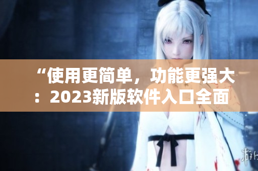 “使用更简单，功能更强大：2023新版软件入口全面升级！”
