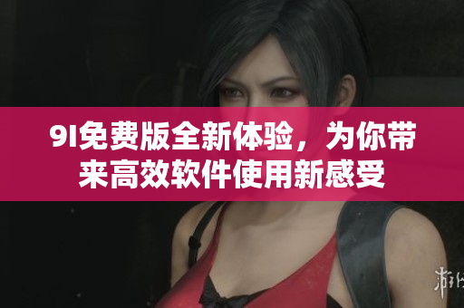9I免费版全新体验，为你带来高效软件使用新感受