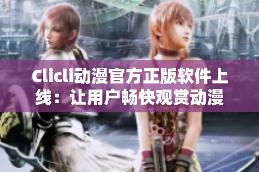Clicli动漫官方正版软件上线：让用户畅快观赏动漫