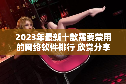2023年最新十款需要禁用的网络软件排行 欣赏分享