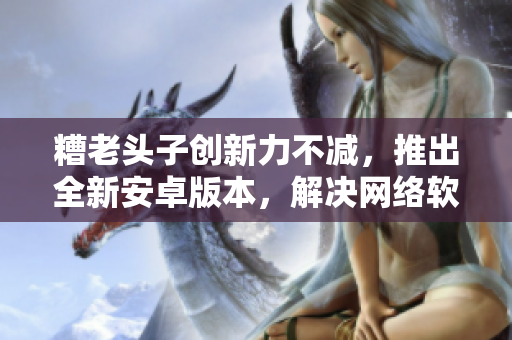 糟老头子创新力不减，推出全新安卓版本，解决网络软件痛点
