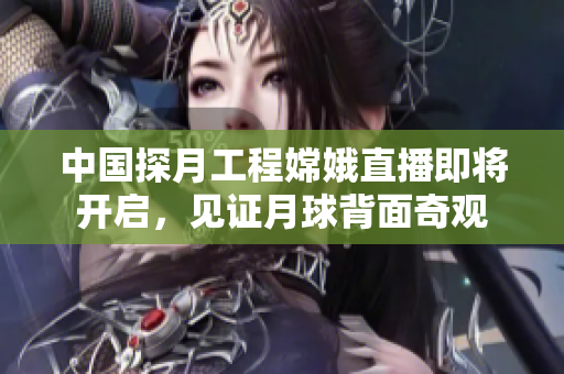中国探月工程嫦娥直播即将开启，见证月球背面奇观