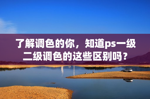 了解调色的你，知道ps一级二级调色的这些区别吗？