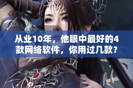从业10年，他眼中最好的4款网络软件，你用过几款？