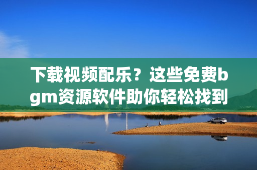 下载视频配乐？这些免费bgm资源软件助你轻松找到！