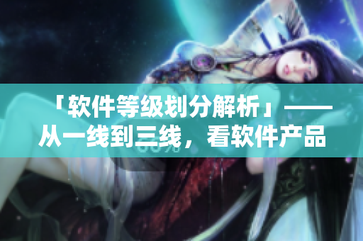 「软件等级划分解析」——从一线到三线，看软件产品等级差距