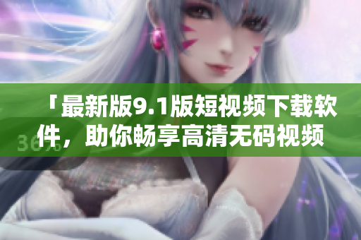 「最新版9.1版短视频下载软件，助你畅享高清无码视频」