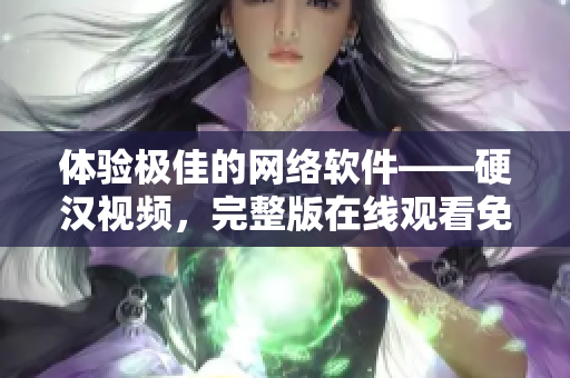 体验极佳的网络软件——硬汉视频，完整版在线观看免费！