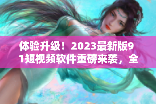 体验升级！2023最新版9 1短视频软件重磅来袭，全面优化用户体验