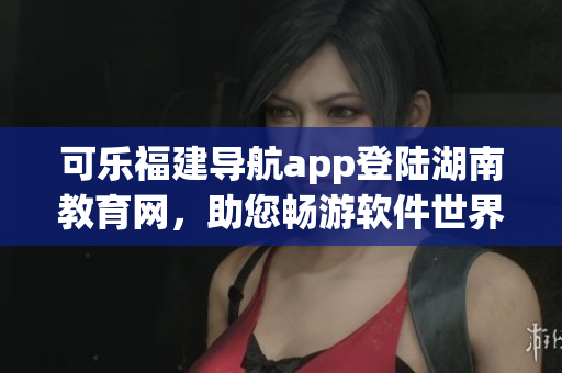 可乐福建导航app登陆湖南教育网，助您畅游软件世界