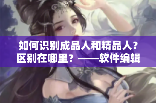 如何识别成品人和精品人？区别在哪里？——软件编辑指南