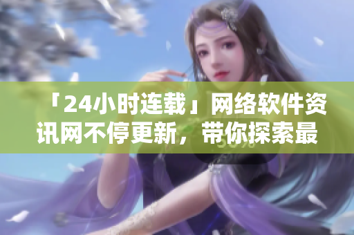 「24小时连载」网络软件资讯网不停更新，带你探索最新科技应用！