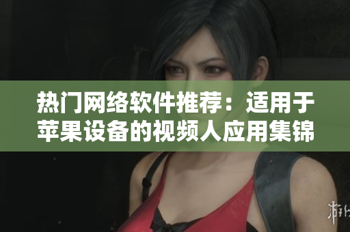 热门网络软件推荐：适用于苹果设备的视频人应用集锦