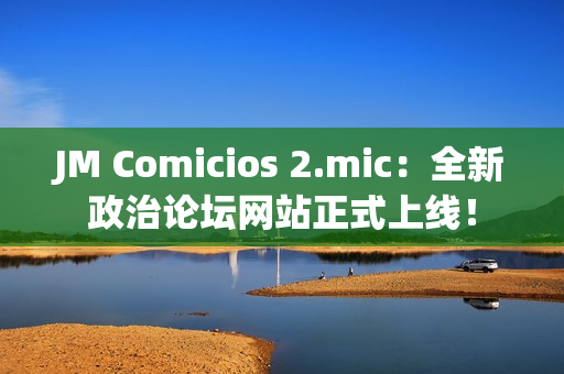 JM Comicios 2.mic：全新政治论坛网站正式上线！