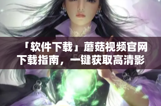 「软件下载」蘑菇视频官网下载指南，一键获取高清影音体验