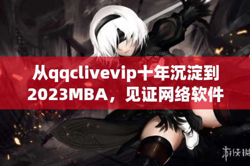 从qqclivevip十年沉淀到2023MBA，见证网络软件行业的蓬勃发展