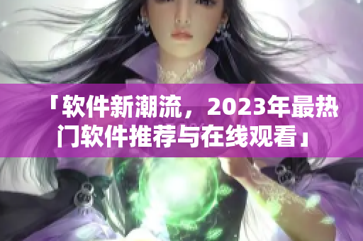 「软件新潮流，2023年最热门软件推荐与在线观看」