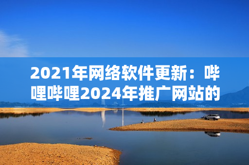2021年网络软件更新：哔哩哔哩2024年推广网站的重要创新