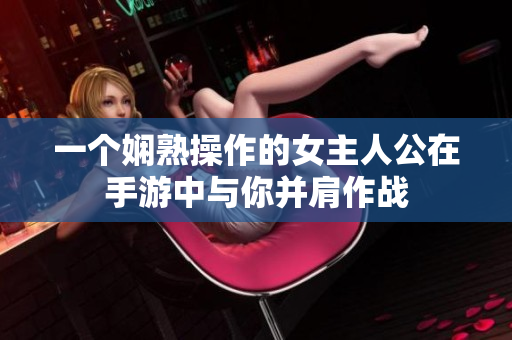 一个娴熟操作的女主人公在手游中与你并肩作战