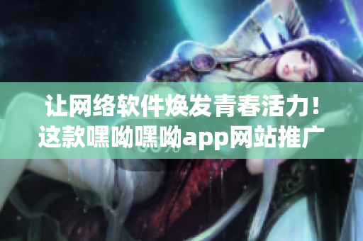 让网络软件焕发青春活力！这款嘿呦嘿呦app网站推广能助你一臂之力