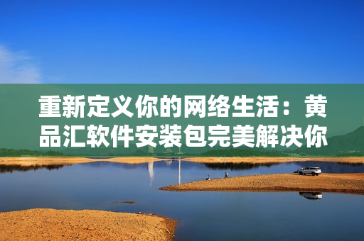 重新定义你的网络生活：黄品汇软件安装包完美解决你的网络需求