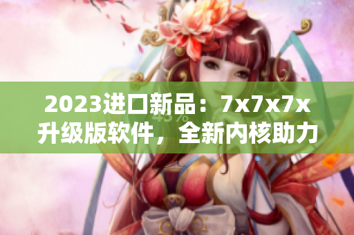 2023进口新品：7x7x7x升级版软件，全新内核助力高效工作！