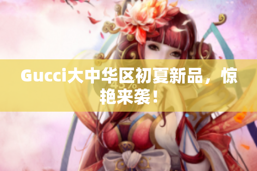 Gucci大中华区初夏新品，惊艳来袭！