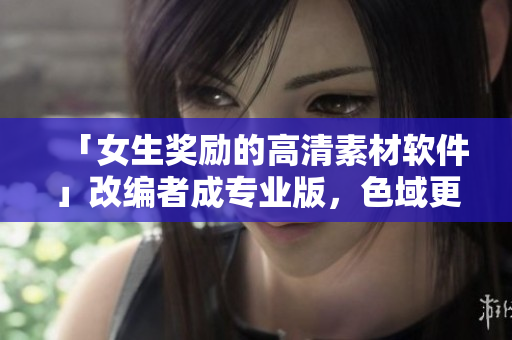 「女生奖励的高清素材软件」改编者成专业版，色域更广，工作效率提升