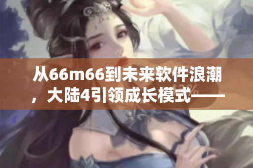 从66m66到未来软件浪潮，大陆4引领成长模式——探秘新时代软件发展趋势