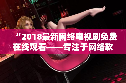 “2018最新网络电视剧免费在线观看——专注于网络软件应用的全新视角”