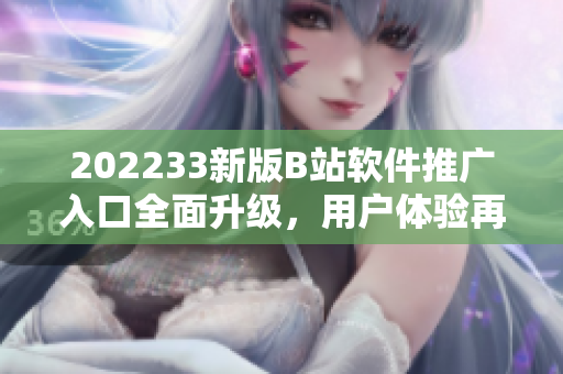 202233新版B站软件推广入口全面升级，用户体验再提升