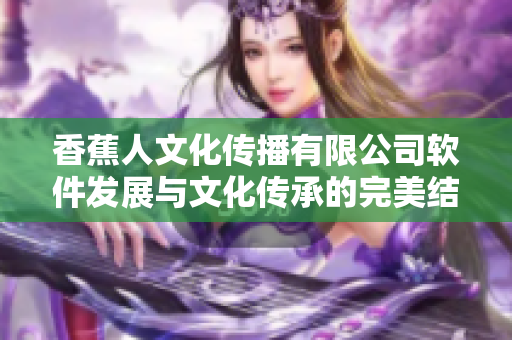 香蕉人文化传播有限公司软件发展与文化传承的完美结合