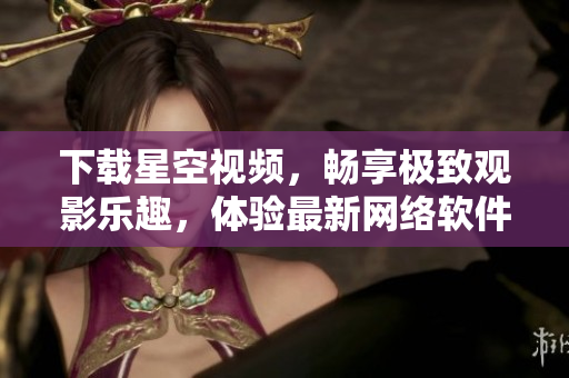 下载星空视频，畅享极致观影乐趣，体验最新网络软件！