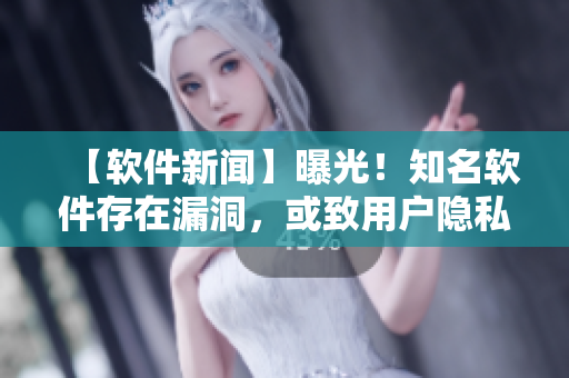 【软件新闻】曝光！知名软件存在漏洞，或致用户隐私泄露