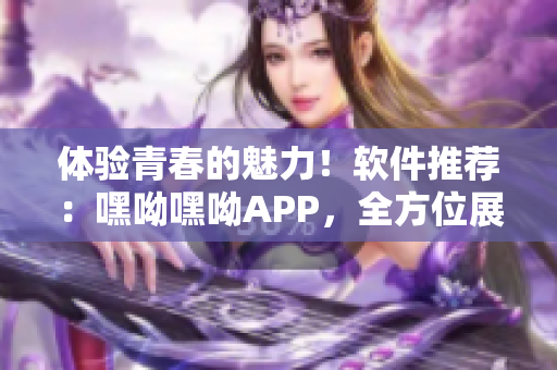 体验青春的魅力！软件推荐：嘿呦嘿呦APP，全方位展现网络软件魅力！