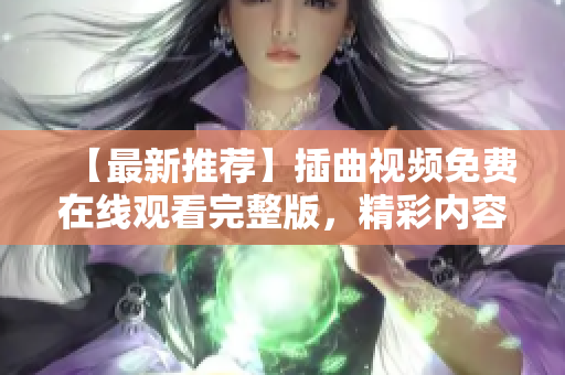 【最新推荐】插曲视频免费在线观看完整版，精彩内容不容错过！