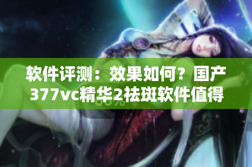 软件评测：效果如何？国产377vc精华2祛斑软件值得一试吗？