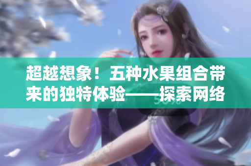 超越想象！五种水果组合带来的独特体验——探索网络软件的多元化应用