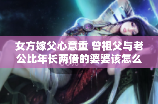 女方嫁父心意重 曾祖父与老公比年长两倍的婆婆该怎么称呼