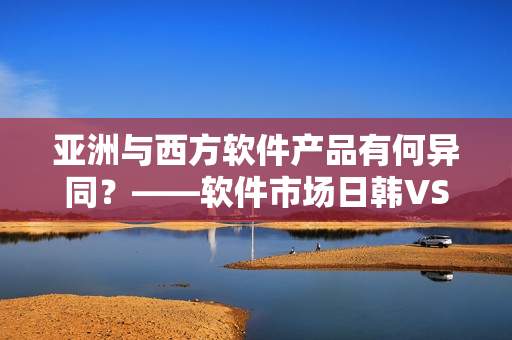 亚洲与西方软件产品有何异同？——软件市场日韩VS欧美对比