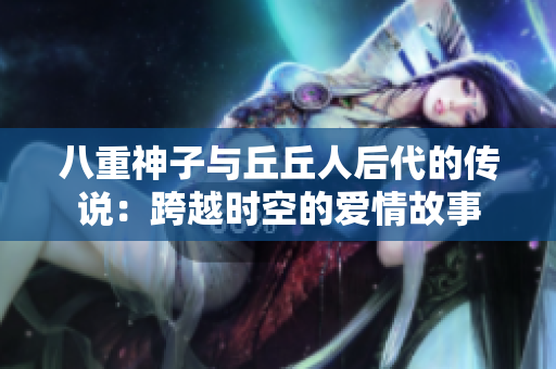 八重神子与丘丘人后代的传说：跨越时空的爱情故事