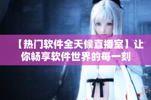 【热门软件全天候直播室】让你畅享软件世界的每一刻