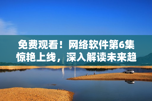 免费观看！网络软件第6集惊艳上线，深入解读未来趋势！