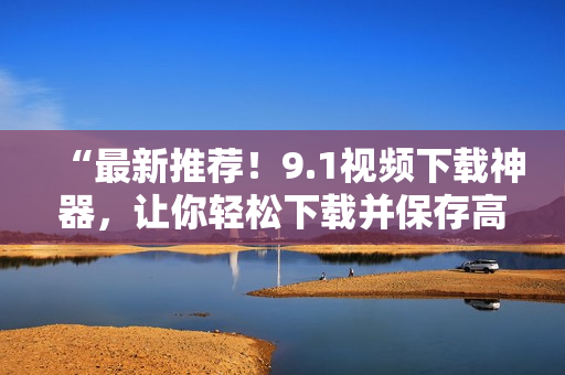 “最新推荐！9.1视频下载神器，让你轻松下载并保存高清短视频！”
