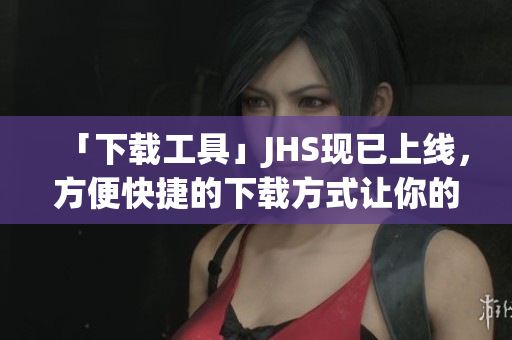 「下载工具」JHS现已上线，方便快捷的下载方式让你的网络生活更轻松！