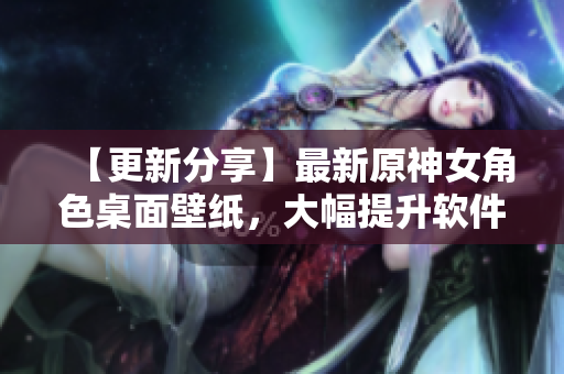 【更新分享】最新原神女角色桌面壁纸，大幅提升软件使用体验！