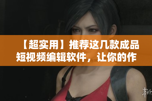 【超实用】推荐这几款成品短视频编辑软件，让你的作品轻松走红！